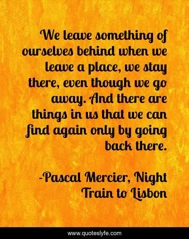 We leave something of ourselves behind when we leave a place, we stay there, even though we go away. And there are things in us that we can find again only by going back there.