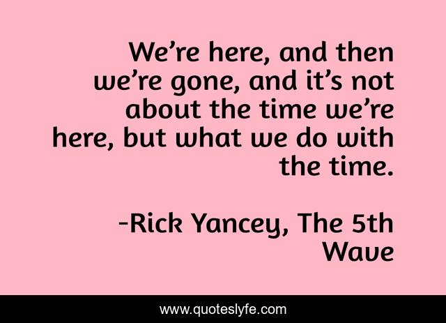 We’re here, and then we’re gone, and it’s not about the time we’re here, but what we do with the time.