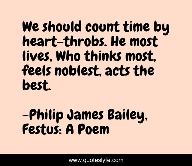 We should count time by heart-throbs. He most lives, Who thinks most, feels noblest, acts the best.