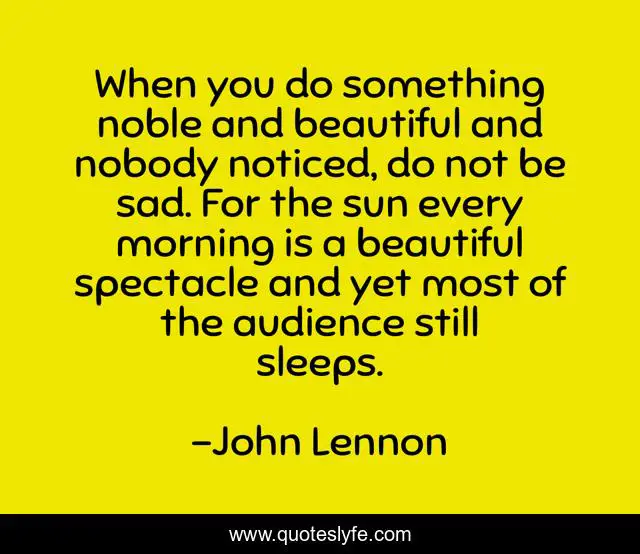 When you do something noble and beautiful and nobody noticed, do not be sad. For the sun every morning is a beautiful spectacle and yet most of the audience still sleeps.