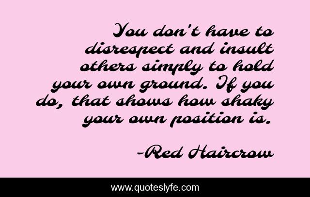 You don't have to disrespect and insult others simply to hold your own ground. If you do, that shows how shaky your own position is.