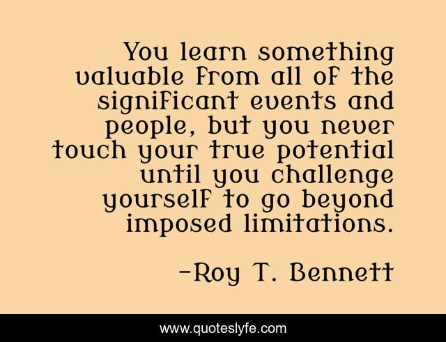 You learn something valuable from all of the significant events and people, but you never touch your true potential until you challenge yourself to go beyond imposed limitations.
