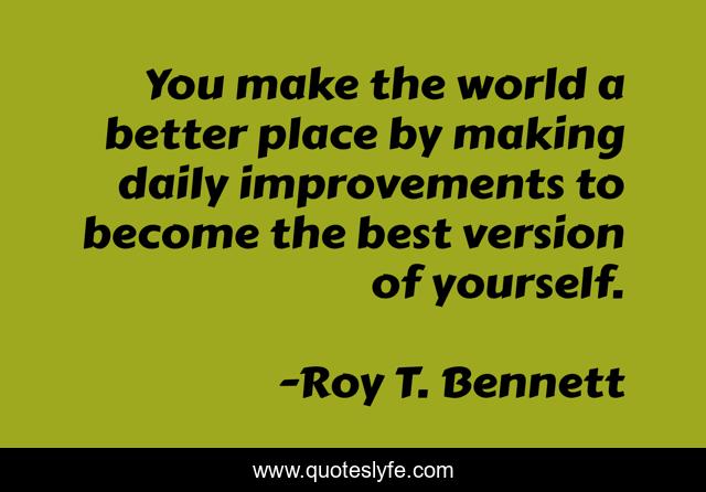 You make the world a better place by making daily improvements to become the best version of yourself.