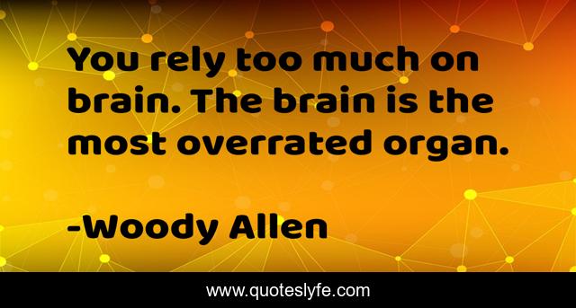 You rely too much on brain. The brain is the most overrated organ.