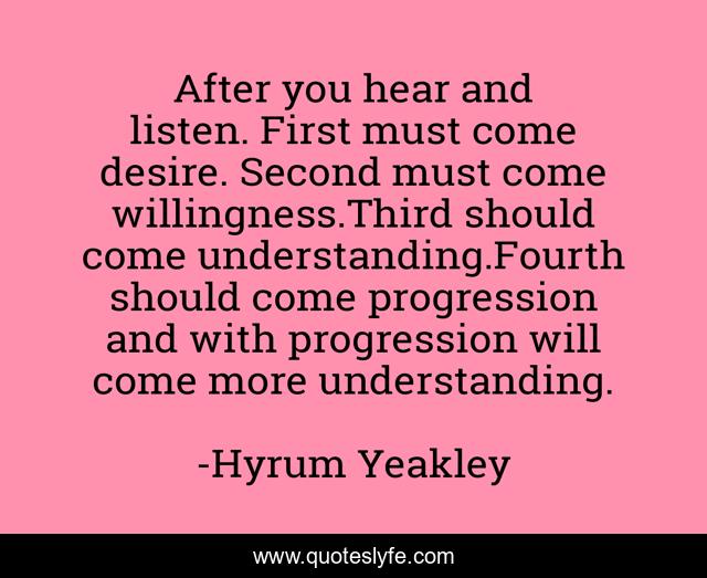 After you hear and listen. First must come desire. Second must come willingness.Third should come understanding.Fourth should come progression and with progression will come more understanding.