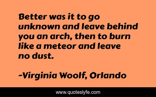 Better was it to go unknown and leave behind you an arch, then to burn like a meteor and leave no dust.