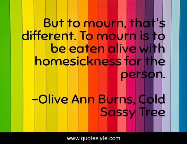 But to mourn, that's different. To mourn is to be eaten alive with homesickness for the person.