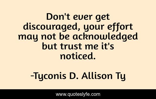 Don't ever get discouraged, your effort may not be acknowledged but trust me it's noticed.