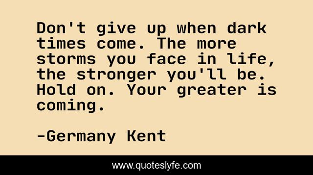 Don't give up when dark times come. The more storms you face in life, the stronger you'll be. Hold on. Your greater is coming.
