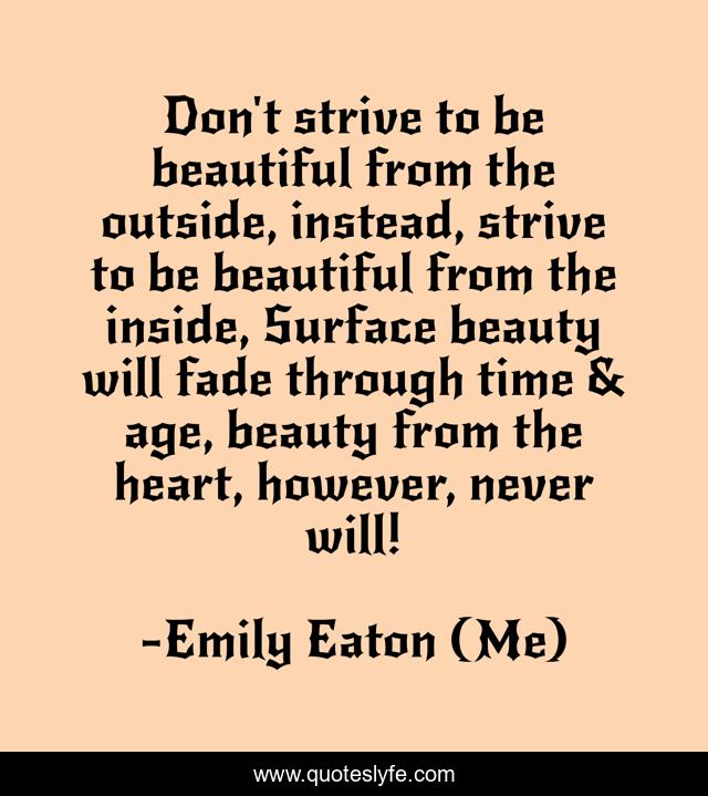 Don't strive to be beautiful from the outside, instead, strive to be beautiful from the inside, Surface beauty will fade through time & age, beauty from the heart, however, never will!