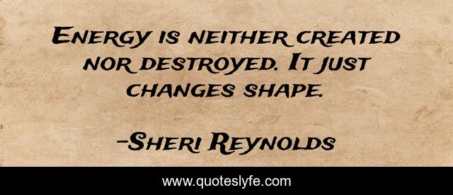Energy is neither created nor destroyed. It just changes shape.