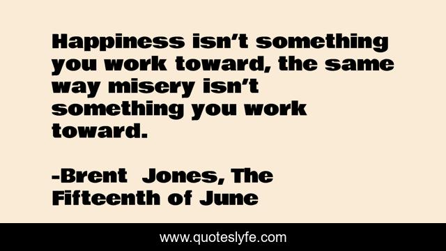 Happiness isn’t something you work toward, the same way misery isn’t something you work toward.