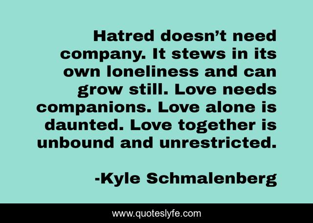 Hatred doesn’t need company. It stews in its own loneliness and can grow still. Love needs companions. Love alone is daunted. Love together is unbound and unrestricted.