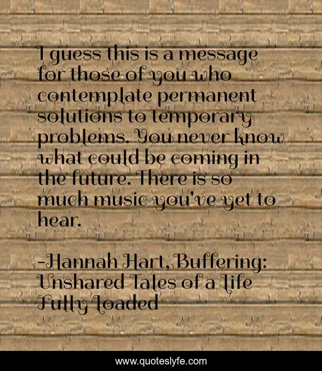 I guess this is a message for those of you who contemplate permanent solutions to temporary problems. You never know what could be coming in the future. There is so much music you've yet to hear.