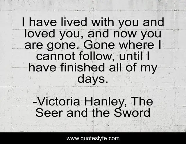 I have lived with you and loved you, and now you are gone. Gone where I cannot follow, until I have finished all of my days.
