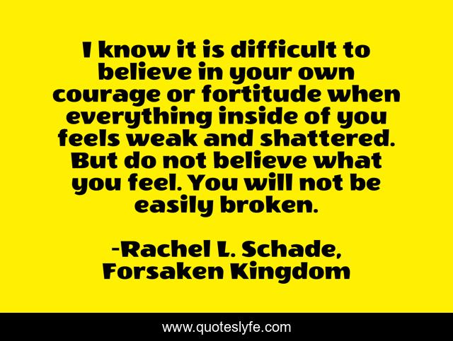I know it is difficult to believe in your own courage or fortitude when everything inside of you feels weak and shattered. But do not believe what you feel. You will not be easily broken.