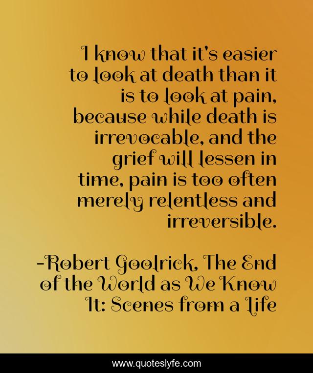 I know that it's easier to look at death than it is to look at pain, because while death is irrevocable, and the grief will lessen in time, pain is too often merely relentless and irreversible.