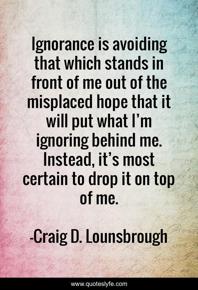Ignorance is avoiding that which stands in front of me out of the misplaced hope that it will put what I’m ignoring behind me. Instead, it’s most certain to drop it on top of me.