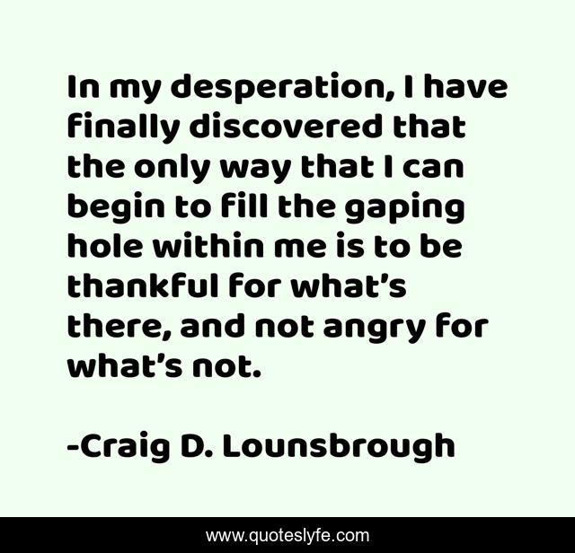 In my desperation, I have finally discovered that the only way that I can begin to fill the gaping hole within me is to be thankful for what’s there, and not angry for what’s not.