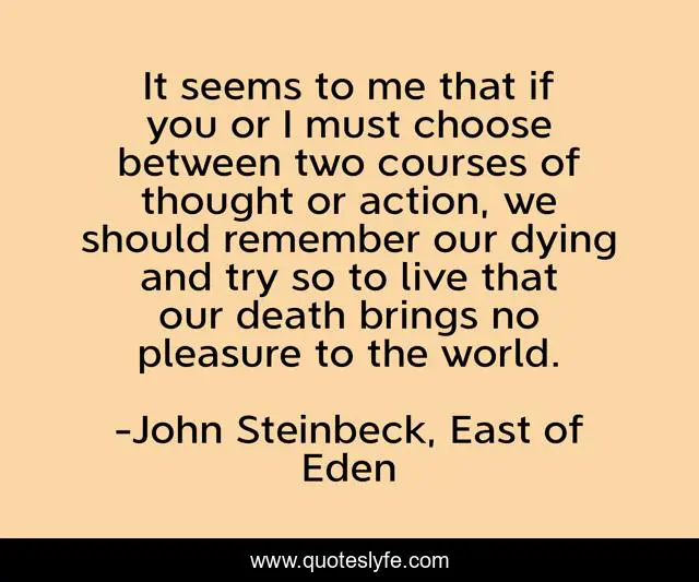 It seems to me that if you or I must choose between two courses of thought or action, we should remember our dying and try so to live that our death brings no pleasure to the world.