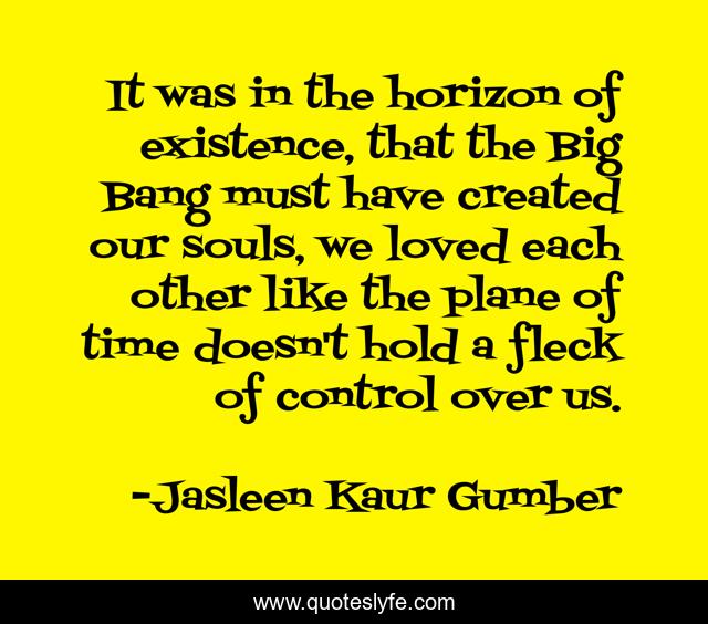 It was in the horizon of existence, that the Big Bang must have created our souls, we loved each other like the plane of time doesn't hold a fleck of control over us.