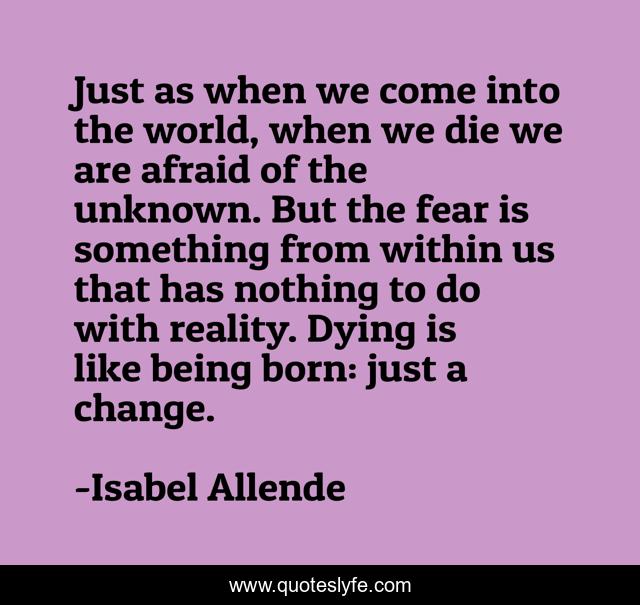 Just as when we come into the world, when we die we are afraid of the unknown. But the fear is something from within us that has nothing to do with reality. Dying is like being born: just a change.