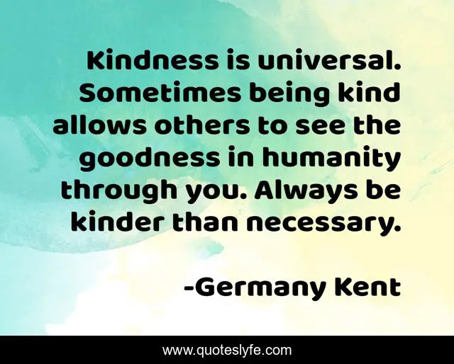 Kindness is universal. Sometimes being kind allows others to see the goodness in humanity through you. Always be kinder than necessary.