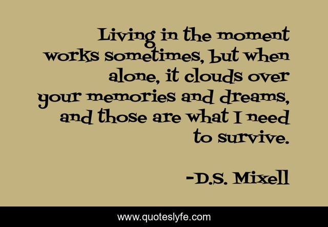 Living in the moment works sometimes, but when alone, it clouds over your memories and dreams, and those are what I need to survive.