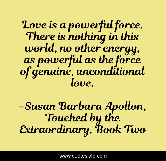 Love is a powerful force. There is nothing in this world, no other energy, as powerful as the force of genuine, unconditional love.