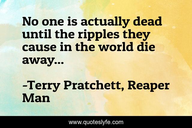 No one is actually dead until the ripples they cause in the world die away...