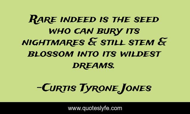 Rare indeed is the seed who can bury its nightmares & still stem & blossom into its wildest dreams.