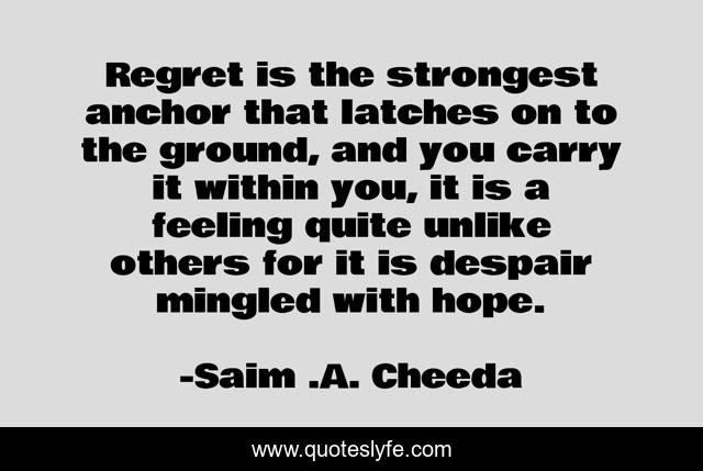 Regret is the strongest anchor that latches on to the ground, and you carry it within you, it is a feeling quite unlike others for it is despair mingled with hope.