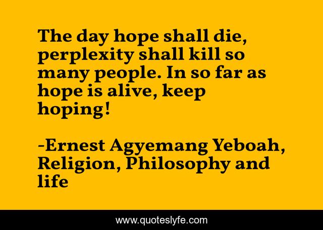 The day hope shall die, perplexity shall kill so many people. In so far as hope is alive, keep hoping!