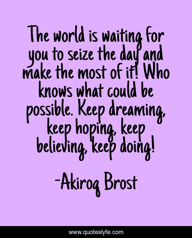 The world is waiting for you to seize the day and make the most of it! Who knows what could be possible. Keep dreaming, keep hoping, keep believing, keep doing!