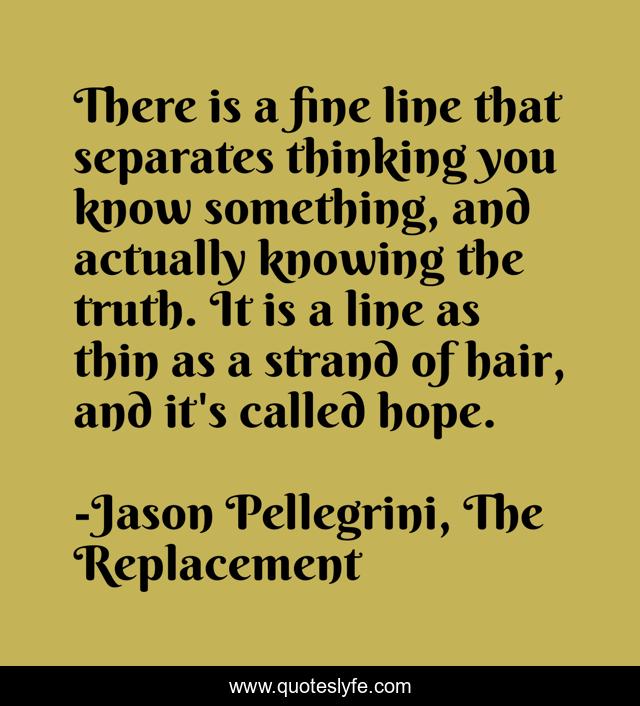 There is a fine line that separates thinking you know something, and actually knowing the truth. It is a line as thin as a strand of hair, and it's called hope.