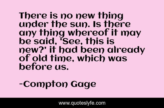 There is no new thing under the sun. Is there any thing whereof it may be said, 'See, this is new?' it had been already of old time, which was before us.
