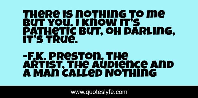 There is nothing to me but you. I know it’s pathetic but, oh darling, it’s true.