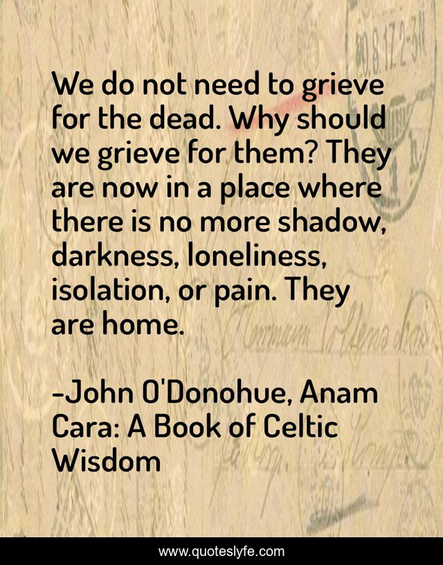 We do not need to grieve for the dead. Why should we grieve for them? They are now in a place where there is no more shadow, darkness, loneliness, isolation, or pain. They are home.