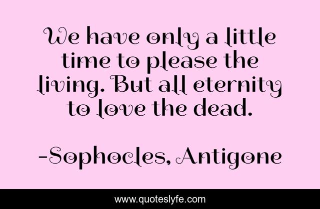 We have only a little time to please the living. But all eternity to love the dead.
