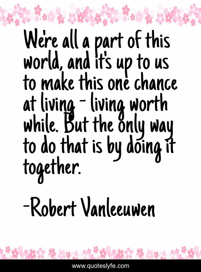 We're all a part of this world, and it's up to us to make this one chance at living - living worth while. But the only way to do that is by doing it together.