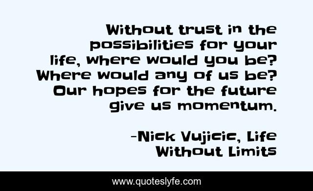 Without trust in the possibilities for your life, where would you be? Where would any of us be? Our hopes for the future give us momentum.