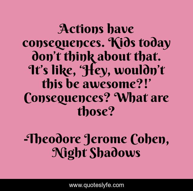 Actions have consequences. Kids today don’t think about that. It’s like, ‘Hey, wouldn’t this be awesome?!’ Consequences? What are those?