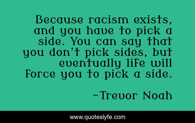 Because racism exists, and you have to pick a side. You can say that you don’t pick sides, but eventually life will force you to pick a side.
