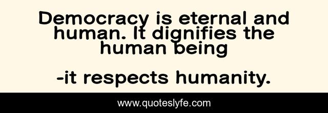 Democracy is eternal and human. It dignifies the human being