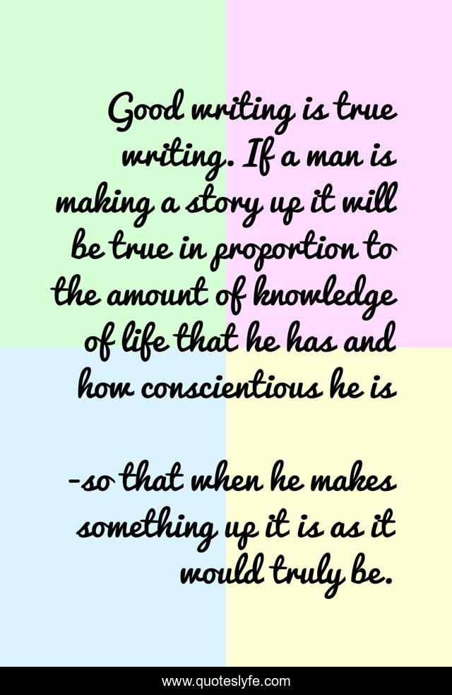 Good writing is true writing. If a man is making a story up it will be true in proportion to the amount of knowledge of life that he has and how conscientious he is