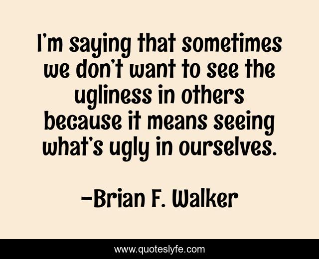 I’m saying that sometimes we don’t want to see the ugliness in others because it means seeing what’s ugly in ourselves.