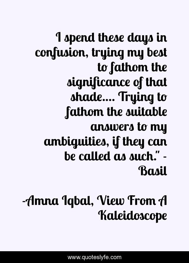 I spend these days in confusion, trying my best to fathom the significance of that shade.... Trying to fathom the suitable answers to my ambiguities, if they can be called as such.