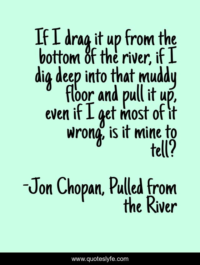 If I drag it up from the bottom of the river, if I dig deep into that muddy floor and pull it up, even if I get most of it wrong, is it mine to tell?