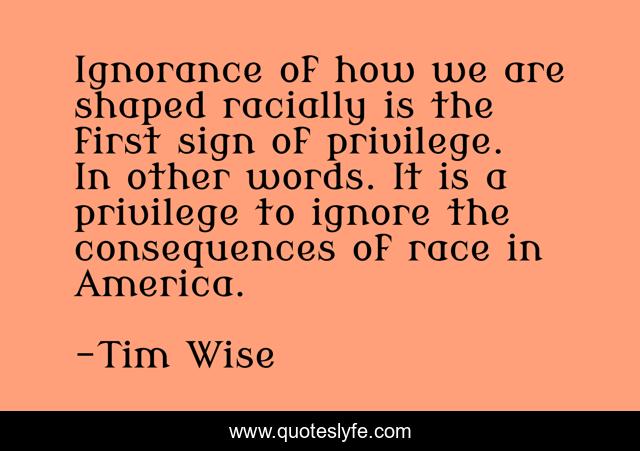 Ignorance of how we are shaped racially is the first sign of privilege. In other words. It is a privilege to ignore the consequences of race in America.