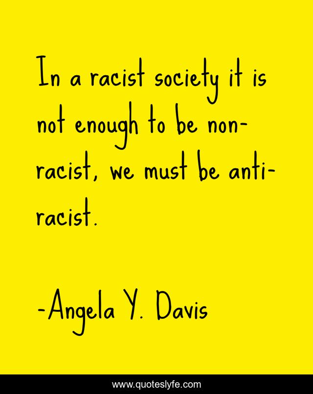 In a racist society it is not enough to be non-racist, we must be anti-racist.